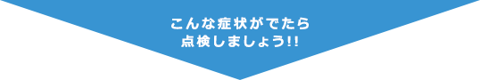 こんな症状がでたら点検しましょう !!